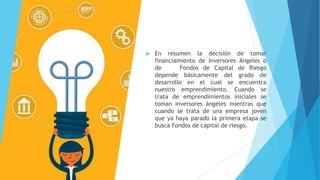  En resumen la decisión de tomar
financiamiento de Inversores Ángeles o
de Fondos de Capital de Riesgo
depende básicamente del grado de
desarrollo en el cual se encuentra
nuestro emprendimiento. Cuando se
trata de emprendimientos iniciales se
toman inversores ángeles mientras que
cuando se trata de una empresa joven
que ya haya parado la primera etapa se
busca Fondos de capital de riesgo.
 