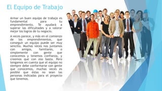 El Equipo de Trabajo
Armar un buen equipo de trabajo es
fundamental para tu
emprendimiento. Te ayudará a
superar las dificultades y a valorar
mejor los logros de tu negocio.
A veces parece, y más en el comienzo
de los emprendimientos, que
conseguir un equipo puede ser muy
sencillo. Muchas veces nos juntamos
con amigos, familiares, o
simplemente con gente que
conocemos y tenemos confianza, y
creemos que con eso basta. Pero
tengamos en cuenta que el equipo no
siempre debe conformarse con gente
que conocemos, muchas veces es
posible que éstas no sean las
personas indicadas para el proyecto
que tenemos.
 