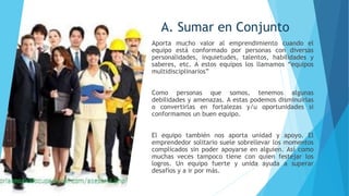A. Sumar en Conjunto
Aporta mucho valor al emprendimiento cuando el
equipo está conformado por personas con diversas
personalidades, inquietudes, talentos, habilidades y
saberes, etc. A estos equipos los llamamos “equipos
multidisciplinarios”
Como personas que somos, tenemos algunas
debilidades y amenazas. A estas podemos disminuirlas
o convertirlas en fortalezas y/u oportunidades si
conformamos un buen equipo.
El equipo también nos aporta unidad y apoyo. El
emprendedor solitario suele sobrellevar los momentos
complicados sin poder apoyarse en alguien. Así como
muchas veces tampoco tiene con quien festejar los
logros. Un equipo fuerte y unida ayuda a superar
desafíos y a ir por más.
 