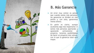 B. Más Ganancia
 Un error muy común es pensar
que cuando somos más personas,
las ganancias se dividen en más
partes y, con esto, ganaremos
menos dinero.
 En parte es cierto, aunque
ocultamos algo más importante: si
somos más personas aportando y
apostando activamente al
proyecto, tenemos posibilidades
de hacer un proyecto más valioso,
con lo que la ganancia total será
mayor.
 