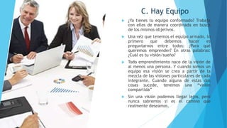 C. Hay Equipo
 ¿Ya tienes tu equipo conformado? Trabaja
con ellos de manera coordinada en busca
de los mismos objetivos.
 Una vez que tenemos el equipo armado, lo
primero que debemos hacer es
preguntarnos entre todos: ¿Para qué
queremos emprender? En otras palabras:
¿Cuál es tu visión/sueño?
 Todo emprendimiento nace de la visión de
al menos una persona. Y cuando somos un
equipo esa visión se crea a partir de la
mezcla de las visiones particulares de cada
integrante. Cuando alguna de estas dos
cosas sucede, tenemos una “visión
compartida”
 Sin una visión podemos llegar lejos, pero
nunca sabremos si es el camino que
realmente deseamos.
 