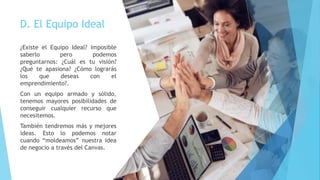 D. El Equipo Ideal
¿Existe el Equipo Ideal? Imposible
saberlo pero podemos
preguntarnos: ¿Cuál es tu visión?
¿Qué te apasiona? ¿Cómo lograrás
los que deseas con el
emprendimiento?.
Con un equipo armado y sólido,
tenemos mayores posibilidades de
conseguir cualquier recurso que
necesitemos.
También tendremos más y mejores
ideas. Esto lo podemos notar
cuando “moldeamos” nuestra idea
de negocio a través del Canvas.
 