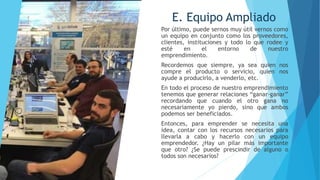 E. Equipo Ampliado
Por último, puede sernos muy útil vernos como
un equipo en conjunto como los proveedores,
clientes, instituciones y todo lo que rodee y
esté en el entorno de nuestro
emprendimiento.
Recordemos que siempre, ya sea quien nos
compre el producto o servicio, quien nos
ayude a producirlo, a venderlo, etc.
En todo el proceso de nuestro emprendimiento
tenemos que generar relaciones “ganar-ganar”
recordando que cuando el otro gana no
necesariamente yo pierdo, sino que ambos
podemos ser beneficiados.
Entonces, para emprender se necesita una
idea, contar con los recursos necesarios para
llevarla a cabo y hacerlo con un equipo
emprendedor. ¿Hay un pilar más importante
que otro? ¿Se puede prescindir de alguno o
todos son necesarios?
 