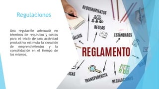 Regulaciones
Una regulación adecuada en
términos de requisitos y costos
para el inicio de una actividad
productiva estimula la creación
de emprendimientos y la
consolidación en el tiempo de
los mismos.
 
