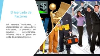 El Mercado de
Factores
Los recursos financieros, la
disponibilidad de trabajadores
calificados, la presencia de
servicios profesionales,
influyen sobre el grado de
éxito del emprendimiento.
 