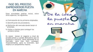 FASE DEL PROCESO
EMPRENDEDOR:PUESTA
EN MARCHA
Estas actividades podrían incluir, entre
otros aspectos, los siguientes:
e) Contratación de los primeros empleados.
f) Identificación de proveedores.
g) Definición del mercado donde lanzar el
prototipo.
h) Visitas a clientes para conseguir las
primera ventas.
Es mejor lanzar el negocio a nivel de
prueba piloto y cuando demuestre que el
producto o servicio, tiene demanda en el
mercado, será más fácil conseguir
financiamiento, para la inversión, que
implica un lanzamiento masivo.
 
