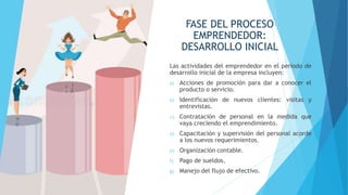 FASE DEL PROCESO
EMPRENDEDOR:
DESARROLLO INICIAL
Las actividades del emprendedor en el período de
desarrollo inicial de la empresa incluyen:
a) Acciones de promoción para dar a conocer el
producto o servicio.
b) Identificación de nuevos clientes: visitas y
entrevistas.
c) Contratación de personal en la medida que
vaya creciendo el emprendimiento.
d) Capacitación y supervisión del personal acorde
a los nuevos requerimientos.
e) Organización contable.
f) Pago de sueldos.
g) Manejo del flujo de efectivo.
 