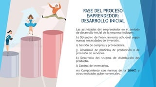 FASE DEL PROCESO
EMPRENDEDOR:
DESARROLLO INICIAL
Las actividades del emprendedor en el período
de desarrollo inicial de la empresa incluyen:
h) Obtención de financiamiento adicional según
nuevas necesidades de inversión.
i) Gestión de compras y proveedores.
j) Desarrollo de procesos de producción o de
provisión de servicios.
k) Desarrollo del sistema de distribución del
producto.
l) Control de inventarios.
m) Cumplimiento con normas de la SUNAT, y
otras entidades gubernamentales.
 