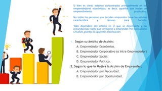 Si bien es cierto estamos concentrados principalmente en los
emprendedores económicos, es decir, aquellos que inician un
emprendimiento productivo.
No todas las personas que deciden emprender tiene las mismas
característica y razones para hacerlo.
Todo dependerá del ámbito en el que se desempeña y las
circunstancias reales que lo llevaron a emprender. Por eso Luciano
Crisafulli, plantea la siguientes clasificación:
1. Según su ámbito de Acción:
A. Emprendedor Económico.
B. Emprendedor Corporativo (o Intra-Emprendedor)
C. Emprendedor Social.
D. Emprendedor Político.
2. Según lo que le Motiva la Acción de Emprender:
A. Emprendedor por Necesidad.
B. Emprendedor por Oportunidad.
 