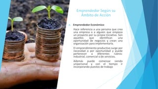 Emprendedor Según su
Ámbito de Acción
A. Emprendedor Económico:
Hace referencia a una persona que crea
una empresa o a alguien que empieza
un proyecto por su propia iniciativa. Son
aquellos que identifican una
oportunidad de negocios y crean una
organización para implementarla.
El emprendimiento productivo surge por
necesidad o por oportunidad y puede
pertenecer a diferentes rubros:
industrial, comercial o de servicios.
Además puede comenzar siendo
unipersonal y con el tiempo ir
incorporando puestos de trabajo
 