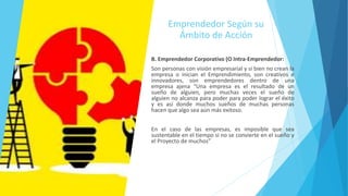 Emprendedor Según su
Ámbito de Acción
B. Emprendedor Corporativo (O Intra-Emprendedor:
Son personas con visión empresarial y si bien no crean la
empresa o inician el Emprendimiento, son creativos e
innovadores, son emprendedores dentro de una
empresa ajena “Una empresa es el resultado de un
sueño de alguien, pero muchas veces el sueño de
alguien no alcanza para poder para poder lograr el éxito
y es así donde muchos sueños de muchas personas
hacen que algo sea aún más exitoso.
En el caso de las empresas, es imposible que sea
sustentable en el tiempo si no se convierte en el sueño y
el Proyecto de muchos”
 