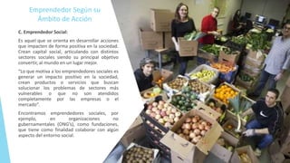 Emprendedor Según su
Ámbito de Acción
C. Emprendedor Social:
Es aquel que se orienta en desarrollar acciones
que impacten de forma positiva en la sociedad.
Crean capital social, articulando con distintos
sectores sociales siendo su principal objetivo
convertir, al mundo en un lugar mejor.
“Lo que motiva a los emprendedores sociales es
generar un impacto positivo en la sociedad,
crean productos o servicios que buscan
solucionar los problemas de sectores más
vulnerables o que no son atendidos
completamente por las empresas o el
mercado”.
Encontramos emprendedores sociales, por
ejemplo, en organizaciones no
gubernamentales (ONG’s), como fundaciones,
que tiene como finalidad colaborar con algún
aspecto del entorno social.
 