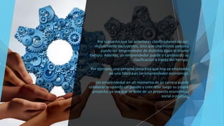 Por supuesto que las anteriores clasificaciones no son
mutuamente excluyentes, sino que una misma persona
puede ser emprendedor de distintos tipos al mismo
tiempo. Además, un emprendedor puede ir cambiando su
clasificación a través del tiempo.
Por ejemplo, una persona proactiva que hoy es empleado
en una fábrica es un emprendedor económico.
Un emprendedor en un momento de su carrera puede
colaborar ocupando un puesto y concretar luego su propio
proyecto, ya sea que se trate de un proyecto económico,
social o político.
 