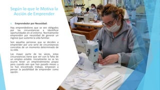 Según lo que le Motiva la
Acción de Emprender
A. Emprendedor por Necesidad:
Hay emprendedores que se ven obligados
por las circunstancias a identificar
oportunidades en el entorno. Normalmente
emprenden por necesidad de generar un
ingreso que sustente la vida familiar.
Son aquellas personas que se deciden a
emprender por una serie de circunstancias
concretas de un momento determinado de
su vida.
Las mayor parte de las veces, estas
circunstancias tiene que ver con la falta de
un empleo estable. Inicialmente no se les
ocurre tener un emprendimiento propio
pero cuando ven que han pasado meses y
no han encontrado trabajo, empiezan a
pensar la posibilidad de emprender como
opción.
 
