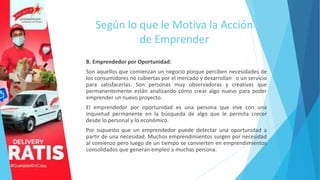 Según lo que le Motiva la Acción
de Emprender
B. Emprendedor por Oportunidad:
Son aquellos que comienzan un negocio porque perciben necesidades de
los consumidores no cubiertas por el mercado y desarrollan o un servicio
para satisfacerlas. Son personas muy observadoras y creativas que
permanentemente están analizando cómo crear algo nuevo para poder
emprender un nuevo proyecto.
El emprendedor por oportunidad es una persona que vive con una
inquietud permanente en la búsqueda de algo que le permita crecer
desde lo personal y lo económico.
Por supuesto que un emprendedor puede detectar una oportunidad a
partir de una necesidad. Muchos emprendimientos surgen por necesidad
al comienzo pero luego de un tiempo se convierten en emprendimientos
consolidados que generan empleo a muchas persona.
 