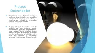 Proceso
Emprendedor
 Un proceso puede definirse como un
conjunto de actividades, secuenciales
o interrelacionadas, que transforman
insumos en salidas o resultados
valiosos para algún cliente.
 El proceso que se realiza para la
creación de una empresa puede
denominarse proceso emprendedor.
Para conocer dicho proceso deben
identificarse las actividades o etapas
que lo conforman, la relación entre
ellas, sus insumos y resultados
(empresa funcionando exitosamente).
 