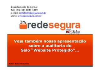 Departamento Comercial
  Tel: +55 (11) 3044-1819
  e-mail: contato@redesegura.com.br
  visite: www.redesegura.com.br




     Veja também nossa apresentação
            sobre a auditoria do
        Selo “Website Protegido”...


Autor: Eduardo Lanna
 