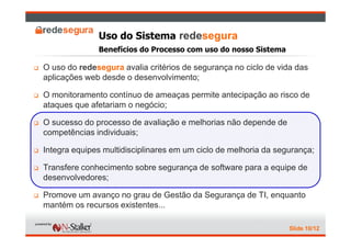 Uso do Sistema redesegura
              Benefícios do Processo com uso do nosso Sistema

O uso do redesegura avalia critérios de segurança no ciclo de vida das
aplicações web desde o desenvolvimento;

O monitoramento contínuo de ameaças permite antecipação ao risco de
ataques que afetariam o negócio;

O sucesso do processo de avaliação e melhorias não depende de
competências individuais;

Integra equipes multidisciplinares em um ciclo de melhoria da segurança;

Transfere conhecimento sobre segurança de software para a equipe de
desenvolvedores;

Promove um avanço no grau de Gestão da Segurança de TI, enquanto
mantém os recursos existentes...

                                                                 Slide 10/12
 