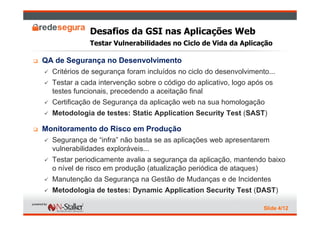 Desafios da GSI nas Aplicações Web
             Testar Vulnerabilidades no Ciclo de Vida da Aplicação

QA de Segurança no Desenvolvimento
  Critérios de segurança foram incluídos no ciclo do desenvolvimento...
  Testar a cada intervenção sobre o código do aplicativo, logo após os
  testes funcionais, precedendo a aceitação final
  Certificação de Segurança da aplicação web na sua homologação
  Metodologia de testes: Static Application Security Test (SAST)

Monitoramento do Risco em Produção
  Segurança de “infra” não basta se as aplicações web apresentarem
  vulnerabilidades exploráveis...
  Testar periodicamente avalia a segurança da aplicação, mantendo baixo
  o nível de risco em produção (atualização periódica de ataques)
  Manutenção da Segurança na Gestão de Mudanças e de Incidentes
  Metodologia de testes: Dynamic Application Security Test (DAST)

                                                                   Slide 4/12
 