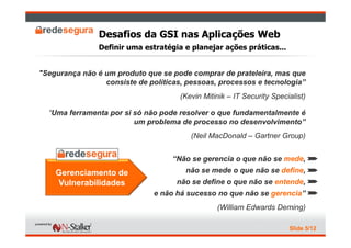 Desafios da GSI nas Aplicações Web
                Definir uma estratégia e planejar ações práticas...


"Segurança não é um produto que se pode comprar de prateleira, mas que
                 consiste de políticas, pessoas, processos e tecnologia”
                                      (Kevin Mitinik – IT Security Specialist)

  “Uma ferramenta por si só não pode resolver o que fundamentalmente é
                         um problema de processo no desenvolvimento”
                                         (Neil MacDonald – Gartner Group)


                                    “Não se gerencia o que não se mede, ½
    Gerenciamento de                   não se mede o que não se define, ½
    Vulnerabilidades                 não se define o que não se entende, ½
                               e não há sucesso no que não se gerencia” ½
                                                 (William Edwards Deming)

                                                                        Slide 5/12
 