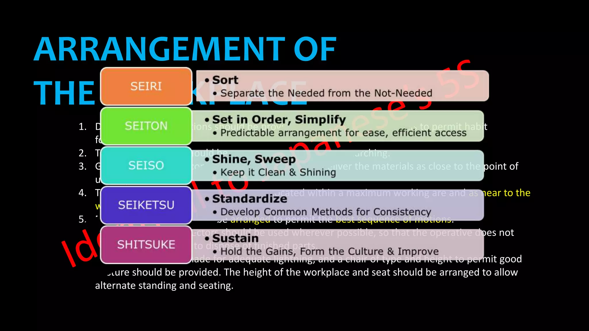 1. Definite and fixed stations should be provided for all tools and materials to permit habit
formation.
2. Tools and materials should be pre-positioned to reduce searching.
3. Gravity fed, bins and containers should be used to deliver the materials as close to the point of
use as possible.
4. Tools, materials and controls should be located within a maximum working are and as near to the
worker as possible.
5. Materials and tools should be arranged to permit the best sequence of motions.
6. ‘Drop deliveries’ or ejectors should be used wherever possible, so that the operative does not
have to use his hands to dispose of finished parts.
7. Provision should be made for adequate lightning, and a chair of type and height to permit good
posture should be provided. The height of the workplace and seat should be arranged to allow
alternate standing and seating.
ARRANGEMENT OF
THE WORKPLACE
 