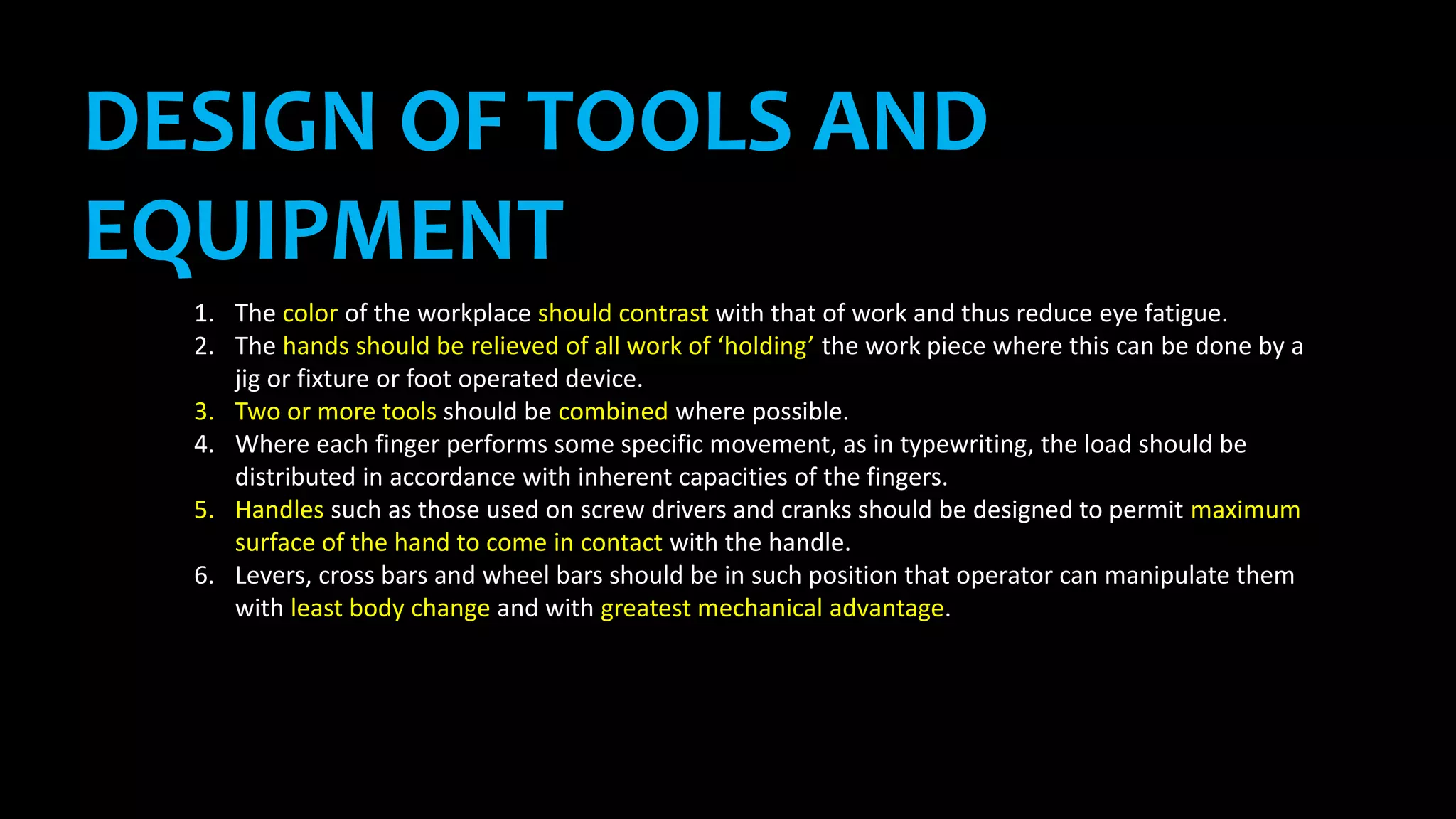 DESIGN OF TOOLS AND
EQUIPMENT
1. The color of the workplace should contrast with that of work and thus reduce eye fatigue.
2. The hands should be relieved of all work of ‘holding’ the work piece where this can be done by a
jig or fixture or foot operated device.
3. Two or more tools should be combined where possible.
4. Where each finger performs some specific movement, as in typewriting, the load should be
distributed in accordance with inherent capacities of the fingers.
5. Handles such as those used on screw drivers and cranks should be designed to permit maximum
surface of the hand to come in contact with the handle.
6. Levers, cross bars and wheel bars should be in such position that operator can manipulate them
with least body change and with greatest mechanical advantage.
 