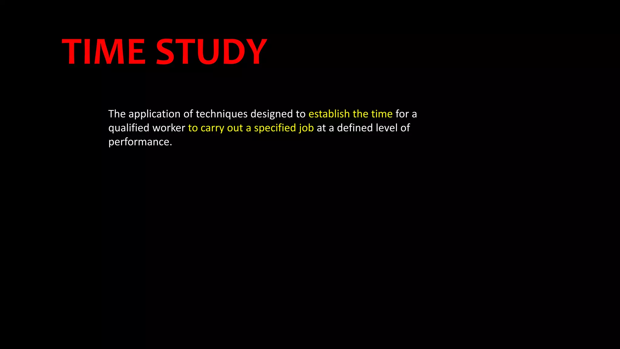 TIME STUDY
The application of techniques designed to establish the time for a
qualified worker to carry out a specified job at a defined level of
performance.
 