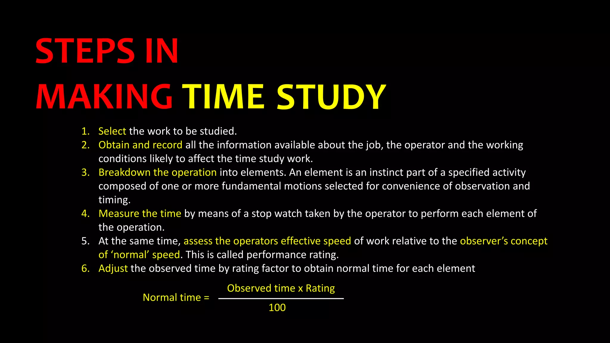 STEPS IN
MAKING TIME STUDY
1. Select the work to be studied.
2. Obtain and record all the information available about the job, the operator and the working
conditions likely to affect the time study work.
3. Breakdown the operation into elements. An element is an instinct part of a specified activity
composed of one or more fundamental motions selected for convenience of observation and
timing.
4. Measure the time by means of a stop watch taken by the operator to perform each element of
the operation.
5. At the same time, assess the operators effective speed of work relative to the observer’s concept
of ‘normal’ speed. This is called performance rating.
6. Adjust the observed time by rating factor to obtain normal time for each element
Normal time =
Observed time x Rating
100
 