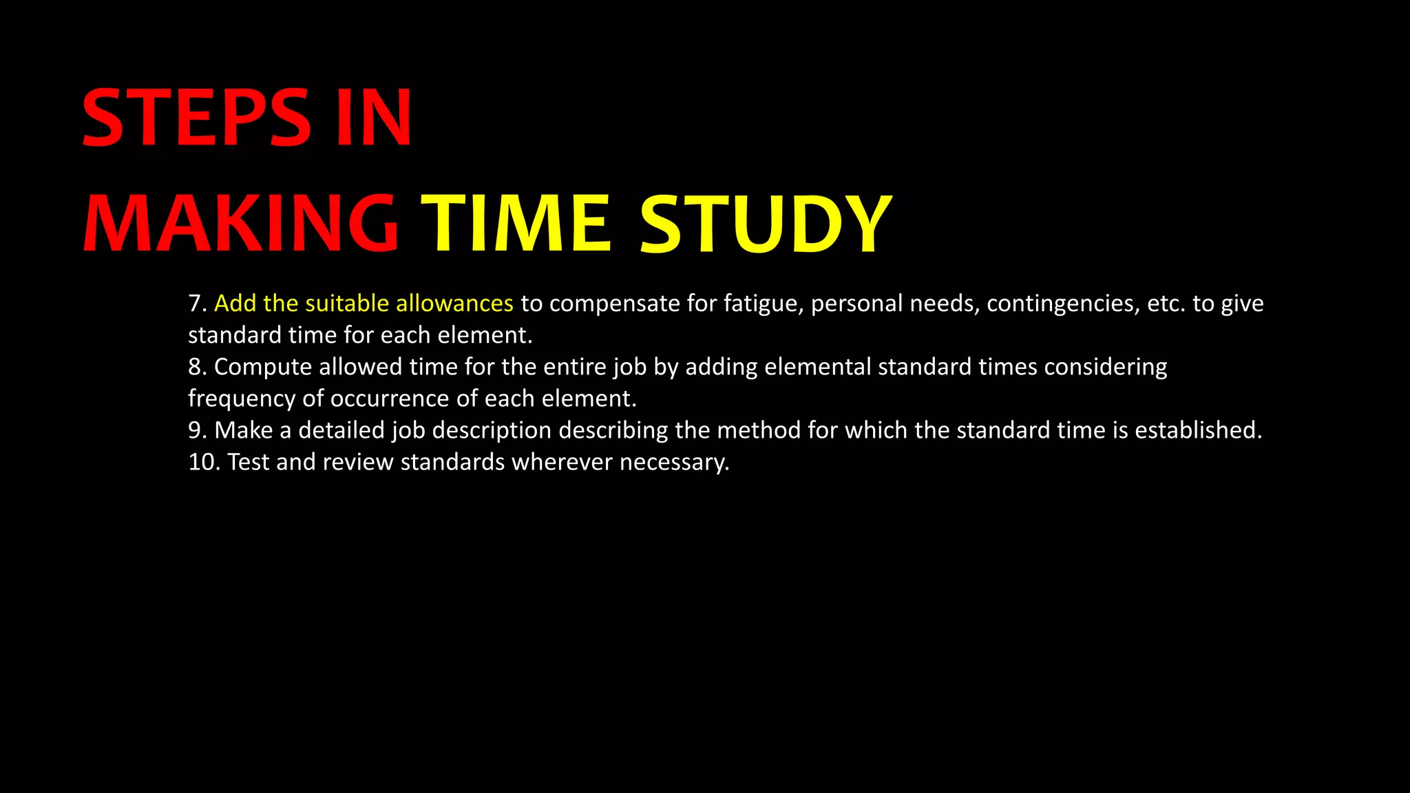 STEPS IN
MAKING TIME STUDY
7. Add the suitable allowances to compensate for fatigue, personal needs, contingencies, etc. to give
standard time for each element.
8. Compute allowed time for the entire job by adding elemental standard times considering
frequency of occurrence of each element.
9. Make a detailed job description describing the method for which the standard time is established.
10. Test and review standards wherever necessary.
 