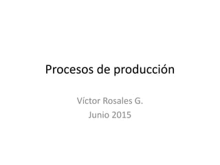 Procesos de producción
Víctor Rosales G.
Junio 2015
 