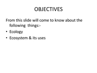 OBJECTIVES
From this slide will come to know about the
following things:-
• Ecology
• Ecosystem & its uses
 