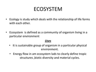 ECOSYSTEM
• Ecology is study which deals with the relationship of life forms
with each other.
• Ecosystem is defined as a community of organism living in a
particular environment
Uses
• It is sustainable group of organism in a particular physical
environment.
• Energy flow in am ecosystem lads to clearly define tropic
structures ,biotic diversity and material cycles.
 