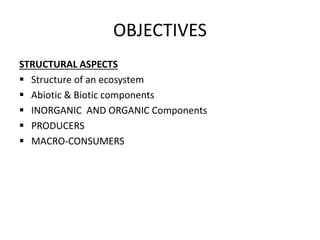 OBJECTIVES
STRUCTURAL ASPECTS
 Structure of an ecosystem
 Abiotic & Biotic components
 INORGANIC AND ORGANIC Components
 PRODUCERS
 MACRO-CONSUMERS
 
