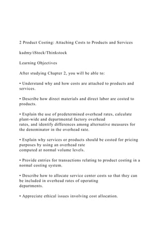 2 Product Costing: Attaching Costs to Products and Services
kadmy/iStock/Thinkstock
Learning Objectives
After studying Chapter 2, you will be able to:
• Understand why and how costs are attached to products and
services.
• Describe how direct materials and direct labor are costed to
products.
• Explain the use of predetermined overhead rates, calculate
plant-wide and departmental factory overhead
rates, and identify differences among alternative measures for
the denominator in the overhead rate.
• Explain why services or products should be costed for pricing
purposes by using an overhead rate
computed at normal volume levels.
• Provide entries for transactions relating to product costing in a
normal costing system.
• Describe how to allocate service center costs so that they can
be included in overhead rates of operating
departments.
• Appreciate ethical issues involving cost allocation.
 