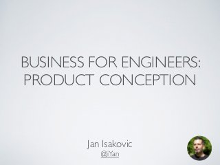 BUSINESS FOR ENGINEERS: 
PRODUCT CONCEPTION 
Jan Isakovic 
@iYan 
 