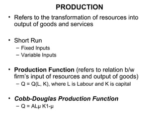PRODUCTION
• Refers to the transformation of resources into
output of goods and services
• Short Run
– Fixed Inputs
– Variable Inputs
• Production Function (refers to relation b/w
firm’s input of resources and output of goods)
– Q = Q(L, K), where L is Labour and K is capital
• Cobb-Douglas Production Function
– Q = ALµ K1-µ
 
