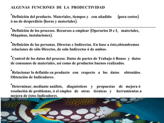ALGUNAS  FUNCIONES  DE  LA  PRODUCTIVIDAD  Definición del producto. Materiales, tiempos y  con añadido  (para costos)  ó no de desperdicio (horas y materiales). Definición de los procesos. Recursos a emplear (Operarios D e I,  materiales, Máquinas, instalaciones). Definición de las personas. Directas e Indirectas. En base a ésto,obtendremos relaciones de sólo Directos, de solo Indirectos ó de ambos. Control de los datos del proceso. Datos de partes de Trabajo ó Bonos  y  datos  de consumos de materiales, así como de productos buenos realizados. Relacionar lo definido en producto  con  respecto  a  los  datos  obtenidos.  Obtención de Indicadores. Determinar, mediante análisis,  diagnósticos  y  propuestas  de  mejora ó  resolución de problemas, ó el empleo  de  otras  técnicas  y  herramientas a mejora de éstos Indicadores. 