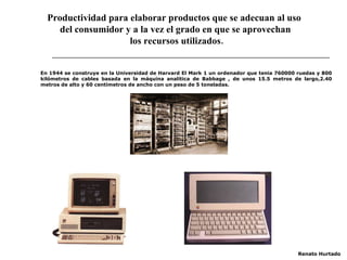 Productividad para elaborar productos que se adecuan al uso  del consumidor y a la vez el grado en que se aprovechan los recursos utilizados. En 1944 se construye en la Universidad de Harvard El Mark 1 un ordenador que tenia 760000 ruedas y 800 kilómetros de cables basada en la máquina analítica de Babbage , de unos 15.5 metros de largo,2.40 metros de alto y 60 centímetros de ancho con un peso de 5 toneladas . Renato Hurtado 