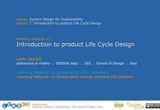 Carlo Vezzoli
Politecnico di Milano / DESIGN dept. / DIS / School of Design / Italy
course System Design for Sustainability
subject 2. Introduction to product Life Cycle Design
learning resource 2.1
Introduction to product Life Cycle Design
carlo vezzoli
politecnico di milano . DESIGN dept. . DIS . School of Design . Italy
Learning Network on Sustainability (EU asia-link)
Learning Network on Sustainabile energy systems (EU edulink)
 
