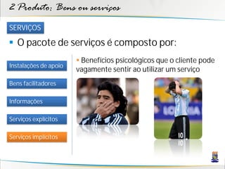 2 Produto: Bens ou serviços
SERVIÇOS

 O pacote de serviços é composto por:
                        Benefícios psicológicos que o cliente pode
Instalações de apoio
                       vagamente sentir ao utilizar um serviço
Bens facilitadores

Informações

Serviços explícitos

Serviços implícitos
 