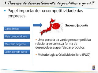 3 Processo de desenvolvimento de produtos: o que é?
 Papel importante na competitividade das
  empresas

                                            Sucesso japonês
Globalização

Mais competidores
                        Uma parcela da vantagem competitiva
Mercado exigente       relaciona-se com sua forma de
                       desenvolver a aperfeiçoar produtos
Ciclos de vida curto
                        Metodologia x Criatividade livre (P&D)
 