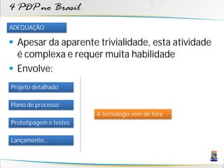 4 PDP no Brasil
ADEQUAÇÃO

 Apesar da aparente trivialidade, esta atividade
  é complexa e requer muita habilidade
 Envolve:
Projeto detalhado

Plano de processo
                        A tecnologia vem de fora
Prototipagem e testes

Lançamento...
 
