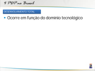 4 PDP no Brasil
DESENVOLVIMENTO TOTAL

 Ocorre em função do domínio tecnológico
 
