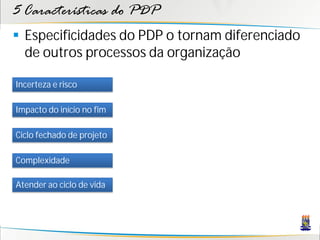 5 Características do PDP
 Especificidades do PDP o tornam diferenciado
  de outros processos da organização

Incerteza e risco

Impacto do início no fim

Ciclo fechado de projeto

Complexidade

Atender ao ciclo de vida
 
