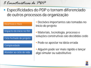 5 Características do PDP
 Especificidades do PDP o tornam diferenciado
  de outros processos da organização
                            Decisões importantes são tomadas no
Incerteza e risco
                           início do projeto
Impacto do início no fim
                            Materiais, tecnologia, processo e
                           soluções construtivas são decididas cedo
Ciclo fechado de projeto
                            Pode-se apostar na ideia errada
Complexidade
                            Alguém pode ser mais rápido e lançar
Atender ao ciclo de vida   algo simular ou substitutivo
 