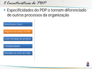 5 Características do PDP
 Especificidades do PDP o tornam diferenciado
  de outros processos da organização

Incerteza e risco

Impacto do início no fim

Ciclo fechado de projeto

Complexidade

Atender ao ciclo de vida
 