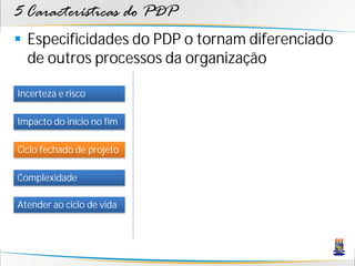 5 Características do PDP
 Especificidades do PDP o tornam diferenciado
  de outros processos da organização

Incerteza e risco

Impacto do início no fim

Ciclo fechado de projeto

Complexidade

Atender ao ciclo de vida
 