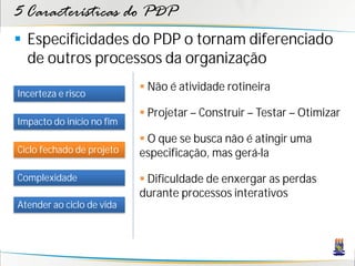 5 Características do PDP
 Especificidades do PDP o tornam diferenciado
  de outros processos da organização
                            Não é atividade rotineira
Incerteza e risco
                            Projetar – Construir – Testar – Otimizar
Impacto do início no fim
                            O que se busca não é atingir uma
Ciclo fechado de projeto   especificação, mas gerá-la

Complexidade                Dificuldade de enxergar as perdas
                           durante processos interativos
Atender ao ciclo de vida
 