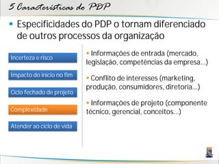 5 Características do PDP
 Especificidades do PDP o tornam diferenciado
  de outros processos da organização
                            Informações de entrada (mercado,
Incerteza e risco
                           legislação, competências da empresa...)
Impacto do início no fim
                            Conflito de interesses (marketing,
                           produção, consumidores, diretoria...)
Ciclo fechado de projeto
                            Informações de projeto (componente
Complexidade               técnico, gerencial, conceitos...)
Atender ao ciclo de vida
 