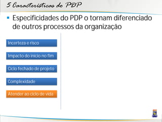 5 Características do PDP
 Especificidades do PDP o tornam diferenciado
  de outros processos da organização

Incerteza e risco

Impacto do início no fim

Ciclo fechado de projeto

Complexidade

Atender ao ciclo de vida
 